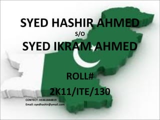 SYED HASHIR AHMED
                              S/O

SYED IKRAM AHMED

                   ROLL#
                2K11/ITE/130
CONTECT: 03361844819
Email: syedhashir@ymail.com
 