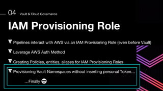 Vault & Cloud Governance
04
IAM Provisioning Role
Pipelines interact with AWS via an IAM Provisioning Role (even before Vault)
Leverage AWS Auth Method
Creating Policies, entities, aliases for IAM Provisioning Roles
Provisioning Vault Namespaces without inserting personal Token…
…Finally
 