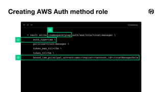 TERMINAL
Creating AWS Auth method role
> vault write –namespace=ynap auth/aws/role/trust-manager 
auth_type=iam 
policies=trust-manager 
token_max_ttl=10m 
token_ttl=5m 
bound_iam_principal_arn=arn:aws:<region>:<account_id>:trustManagerRole
 