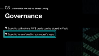 03 Governance as Code via Shared Library
Governance
Specific path where AWS creds can be stored in Vault
Specific form of AWS creds secret’s keys
 