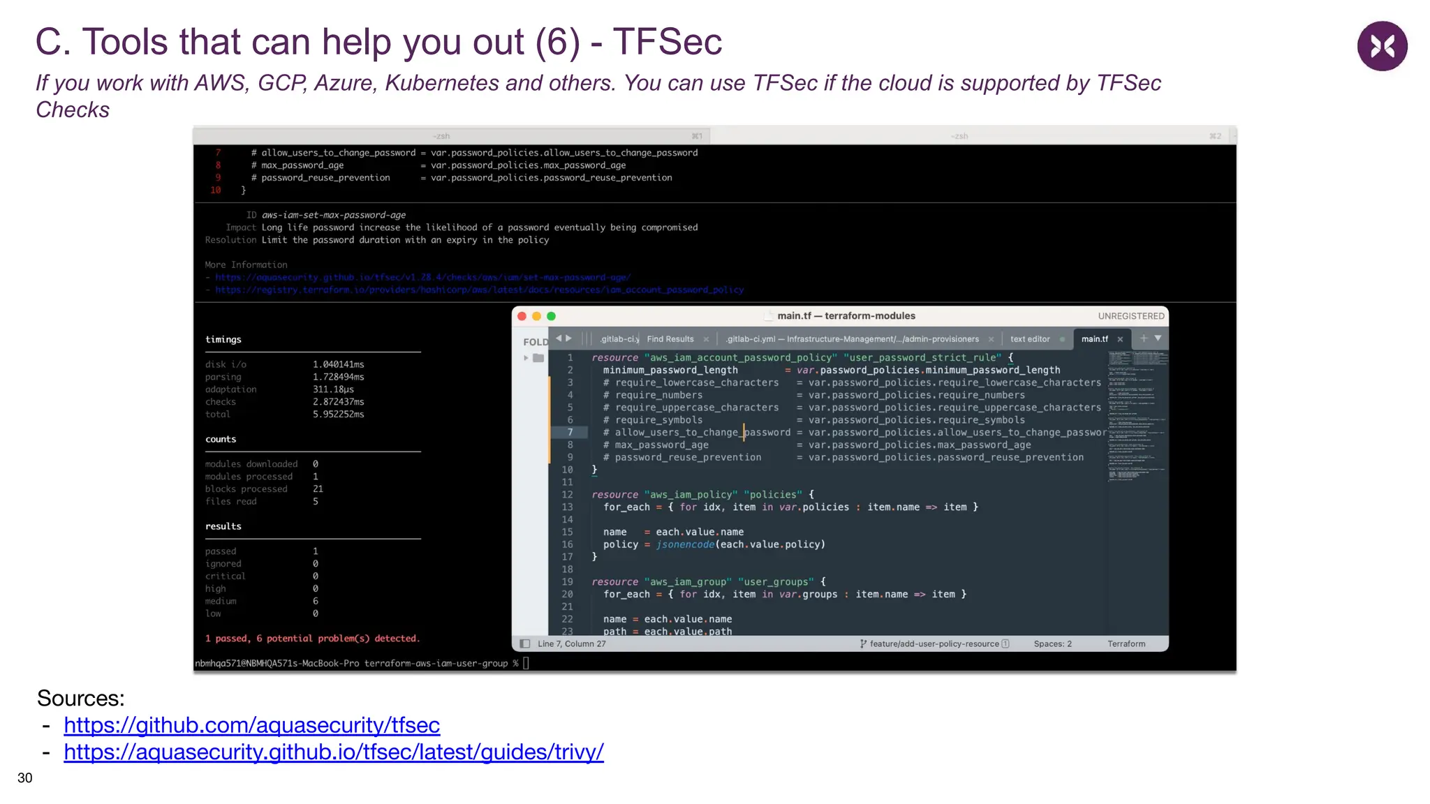 C. Tools that can help you out (6) - TFSec
If you work with AWS, GCP, Azure, Kubernetes and others. You can use TFSec if the cloud is supported by TFSec
Checks
Sources:
- https://github.com/aquasecurity/tfsec
- https://aquasecurity.github.io/tfsec/latest/guides/trivy/
30
 