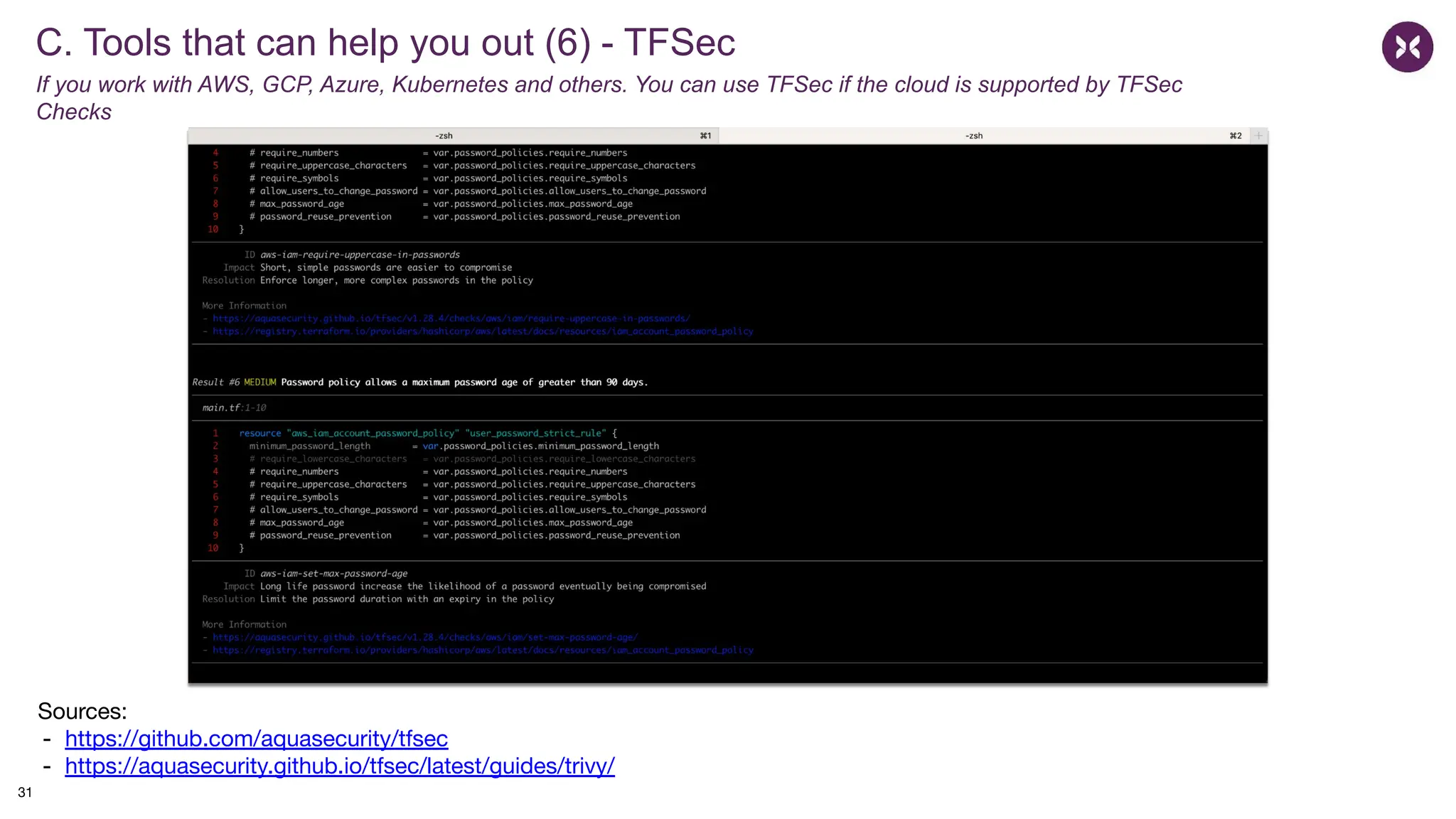 C. Tools that can help you out (6) - TFSec
If you work with AWS, GCP, Azure, Kubernetes and others. You can use TFSec if the cloud is supported by TFSec
Checks
Sources:
- https://github.com/aquasecurity/tfsec
- https://aquasecurity.github.io/tfsec/latest/guides/trivy/
31
 