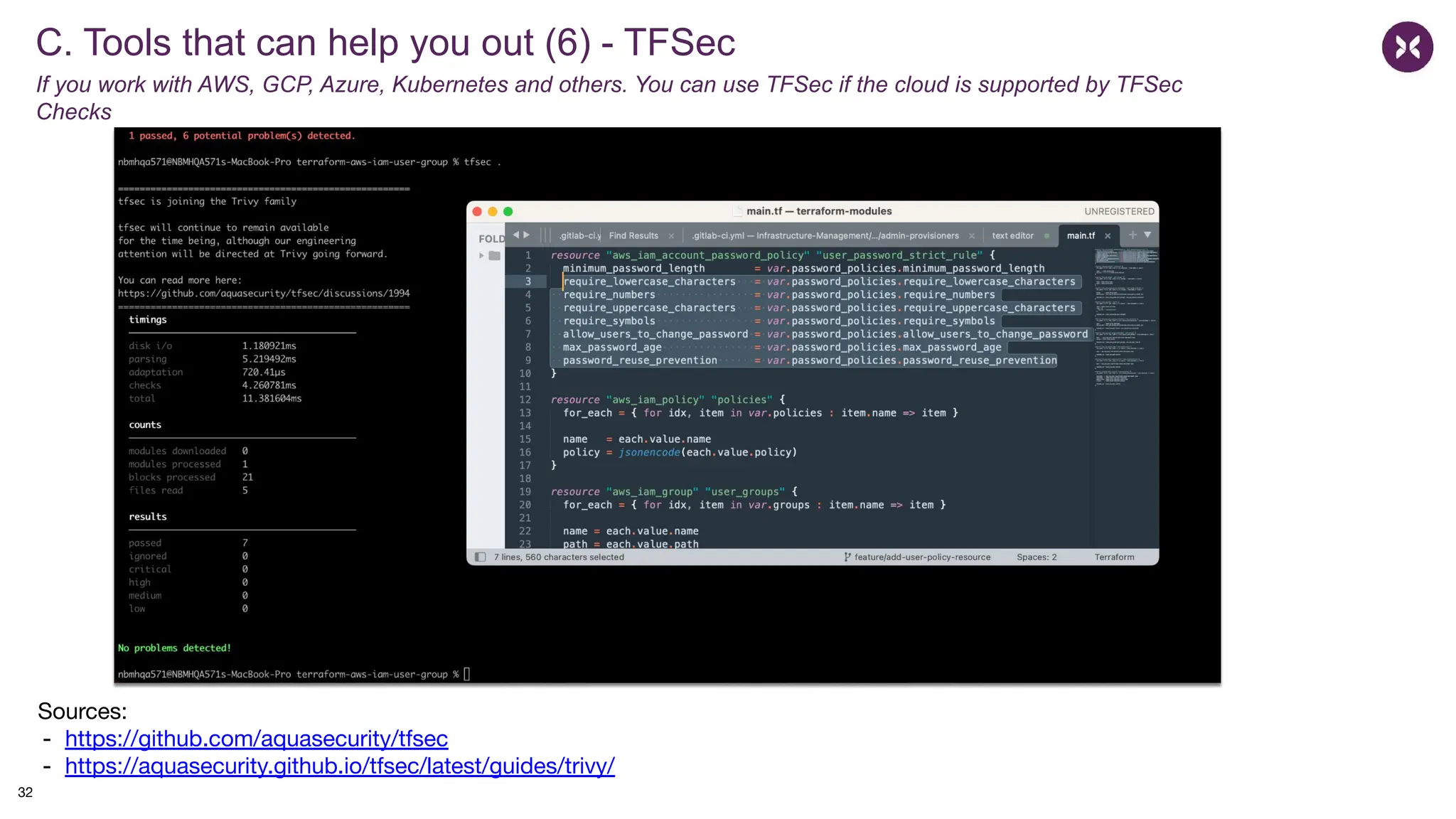 C. Tools that can help you out (6) - TFSec
If you work with AWS, GCP, Azure, Kubernetes and others. You can use TFSec if the cloud is supported by TFSec
Checks
Sources:
- https://github.com/aquasecurity/tfsec
- https://aquasecurity.github.io/tfsec/latest/guides/trivy/
32
 