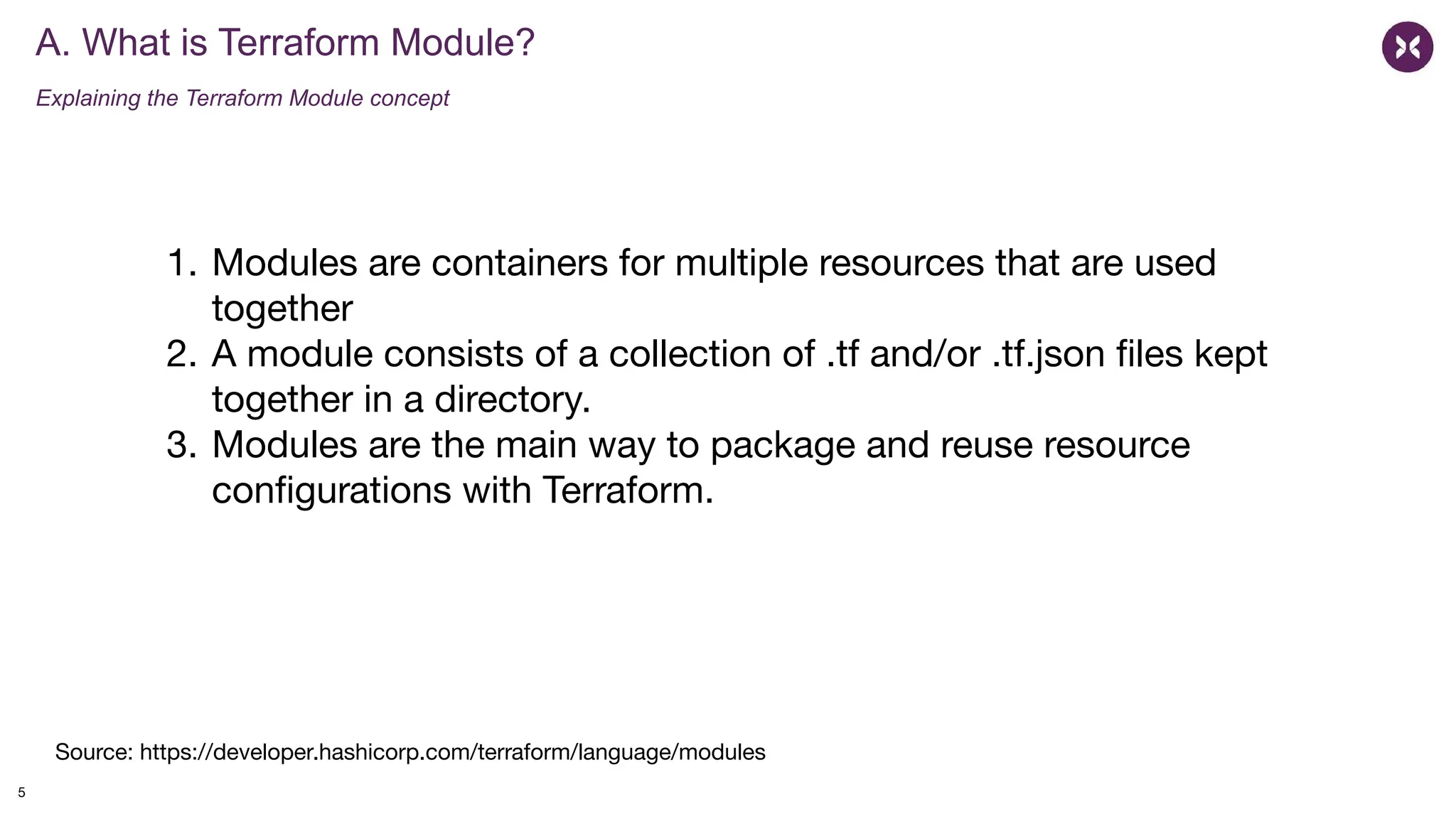 A. What is Terraform Module?
Explaining the Terraform Module concept
5
1. Modules are containers for multiple resources that are used
together
2. A module consists of a collection of .tf and/or .tf.json ﬁles kept
together in a directory.
3. Modules are the main way to package and reuse resource
conﬁgurations with Terraform.
Source: https://developer.hashicorp.com/terraform/language/modules
 