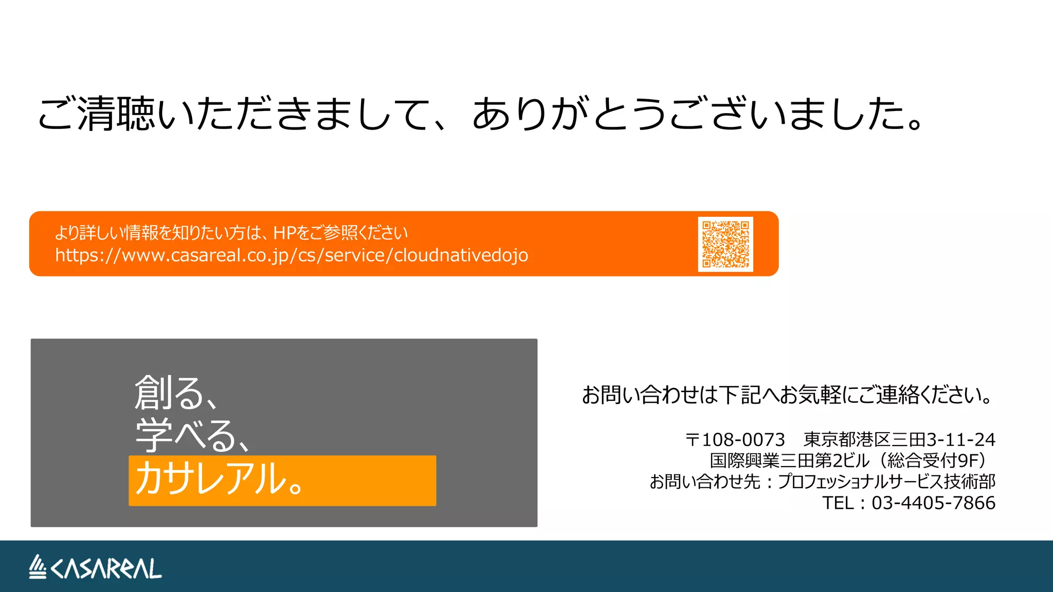 創る、
学べる、
カサレアル。
お問い合わせは下記へお気軽にご連絡ください。
〒108-0073 東京都港区三田3-11-24
国際興業三田第2ビル（総合受付9F）
お問い合わせ先：プロフェッショナルサービス技術部
TEL：03-4405-7866
より詳しい情報を知りたい方は、HPをご参照ください
https://www.casareal.co.jp/cs/service/cloudnativedojo
ご清聴いただきまして、ありがとうございました。
 