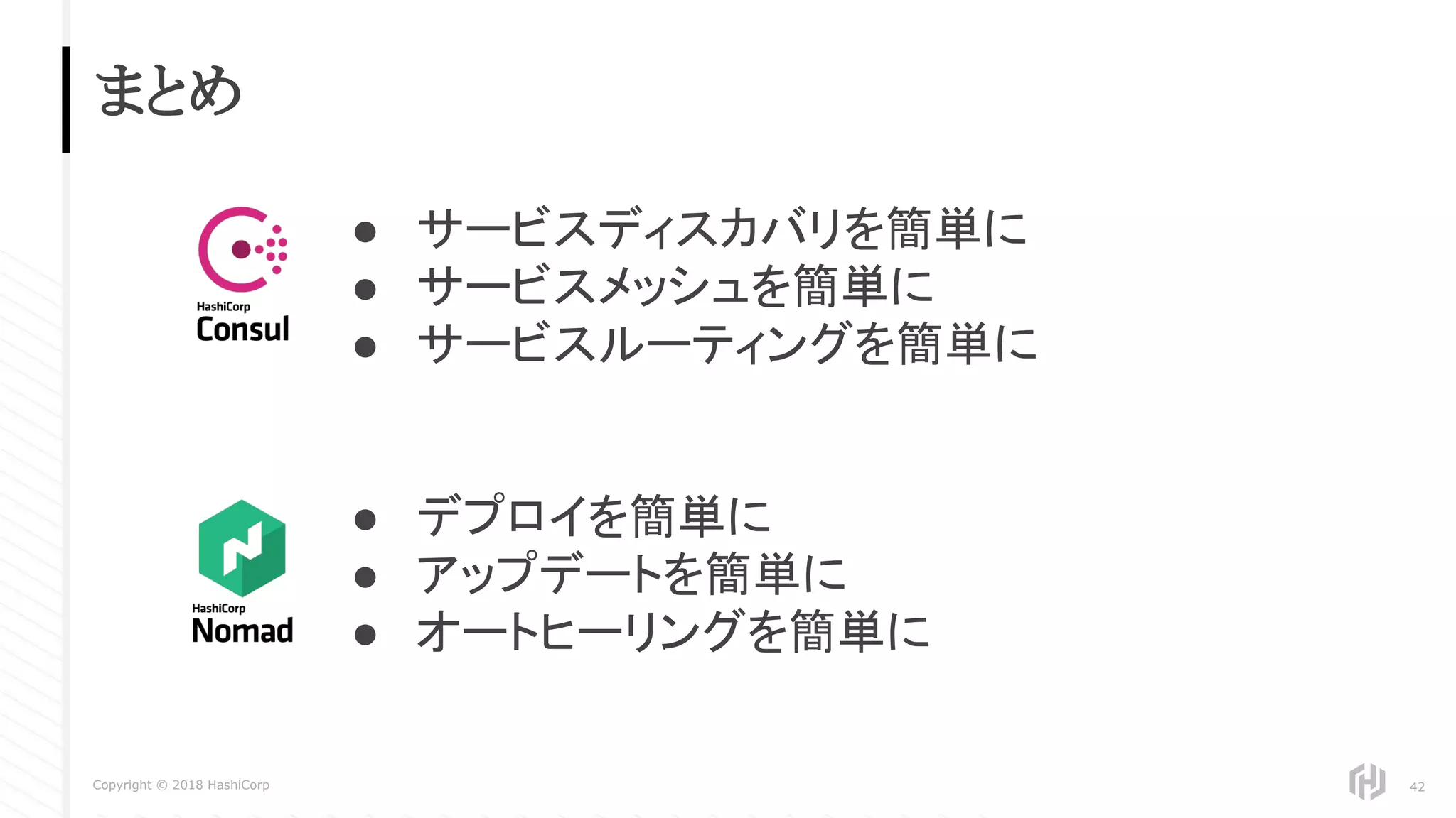 Copyright © 2018 HashiCorp
まとめ
42
● サービスディスカバリを簡単に
● サービスメッシュを簡単に
● サービスルーティングを簡単に
● デプロイを簡単に
● アップデートを簡単に
● オートヒーリングを簡単に
 