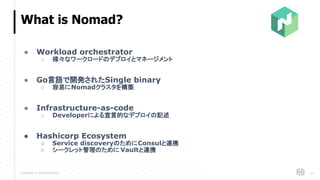 Copyright © 2018 HashiCorp
What is Nomad?
24
● Workload orchestrator
○ 様々なワークロードのデプロイとマネージメント
● Go言語で開発されたSingle binary
○ 容易にNomadクラスタを構築
● Infrastructure-as-code
○ Developerによる宣言的なデプロイの記述
● Hashicorp Ecosystem
○ Service discoveryのためにConsulと連携
○ シークレット管理のために Vaultと連携
 