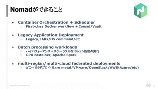 Copyright © 2018 HashiCorp
Nomadができること
25
● Container Orchestration + Scheduler
○ First-class Docker workflow + Consul/Vault
● Legacy Application Deployment
○ Legacy/JARs/OS command/etc
● Batch processing workloads
○ ハイパフォーマンス＋スケーラブルな Batch処理の実行
○ GPU container, Apache Spark
● multi-region/multi-cloud federated deployments
○ どこへでもデプロイ（ Bare metal/VMware/OpenStack/AWS/Azure/etc)
 