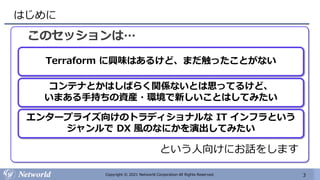 3
Copyright © 2021 Networld Corporation All Rights Reserved.
はじめに
このセッションは…
Terraform に興味はあるけど、まだ触ったことがない
コンテナとかはしばらく関係ないとは思ってるけど、
いまある手持ちの資産・環境で新しいことはしてみたい
エンタープライズ向けのトラディショナルな IT インフラという
ジャンルで DX 風のなにかを演出してみたい
という人向けにお話をします
 