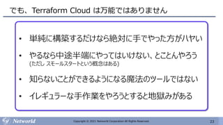23
Copyright © 2021 Networld Corporation All Rights Reserved.
でも、Terraform Cloud は万能ではありません
• 単純に構築するだけなら絶対に手でやった方がハヤい
• やるなら中途半端にやってはいけない、とことんやろう
(ただし スモールスタートという概念はある)
• 知らないことができるようになる魔法のツールではない
• イレギュラーな手作業をやろうとすると地獄みがある
 
