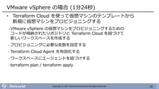 26
Copyright © 2021 Networld Corporation All Rights Reserved.
VMware vSphere の場合 (1分24秒)
• Terraform Cloud を使って仮想マシンのテンプレートから
新規に仮想マシンをプロビジョニングする
₋VMware vSphere の仮想マシンをプロビジョニングするための
コードが格納されたリポジトリと Terraform Cloud を紐づけて
新しいワークスペースを作成する
₋プロビジョニングに必要な変数を設定する
₋Terraform Cloud Agent を有効化する
₋ワークスペースにエージェントを紐づけする
₋terraform plan / terraform apply
 