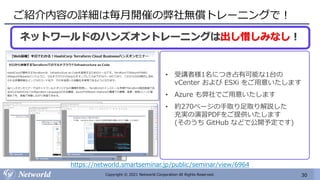 30
Copyright © 2021 Networld Corporation All Rights Reserved.
ご紹介内容の詳細は毎月開催の弊社無償トレーニングで！
ネットワールドのハンズオントレーニングは出し惜しみなし！
• 受講者様1名につき占有可能な1台の
vCenter および ESXi をご用意いたします
• Azure も弊社でご用意いたします
• 約270ページの手取り足取り解説した
充実の演習PDFをご提供いたします
(そのうち GitHub などで公開予定です)
https://networld.smartseminar.jp/public/seminar/view/6964
 