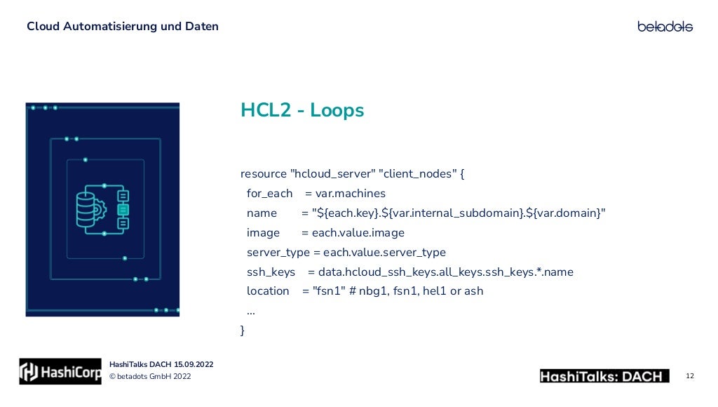 © betadots GmbH 2022
HashiTalks DACH 15.09.2022
HCL2 - Loops
Cloud Automatisierung und Daten
12
resource "hcloud_server" "client_nodes" {


for_each = var.machines


name = "${each.key}.${var.internal_subdomain}.${var.domain}"


image = each.value.image


server_type = each.value.server_type


ssh_keys = data.hcloud_ssh_keys.all_keys.ssh_keys.*.name


location = "fsn1" # nbg1, fsn1, hel1 or ash


…


}
 