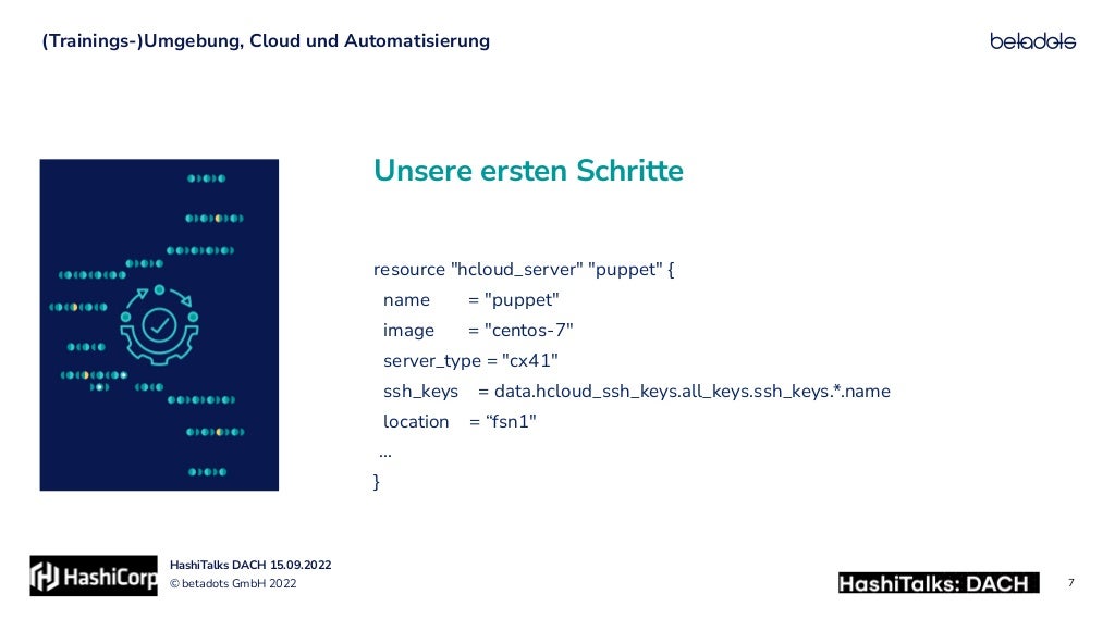© betadots GmbH 2022
HashiTalks DACH 15.09.2022
Unsere ersten Schritte
(Trainings-)Umgebung, Cloud und Automatisierung
7
resource "hcloud_server" "puppet" {


name = "puppet"


image = "centos-7"


server_type = "cx41"


ssh_keys = data.hcloud_ssh_keys.all_keys.ssh_keys.*.name


location = “fsn1"


…


}
 