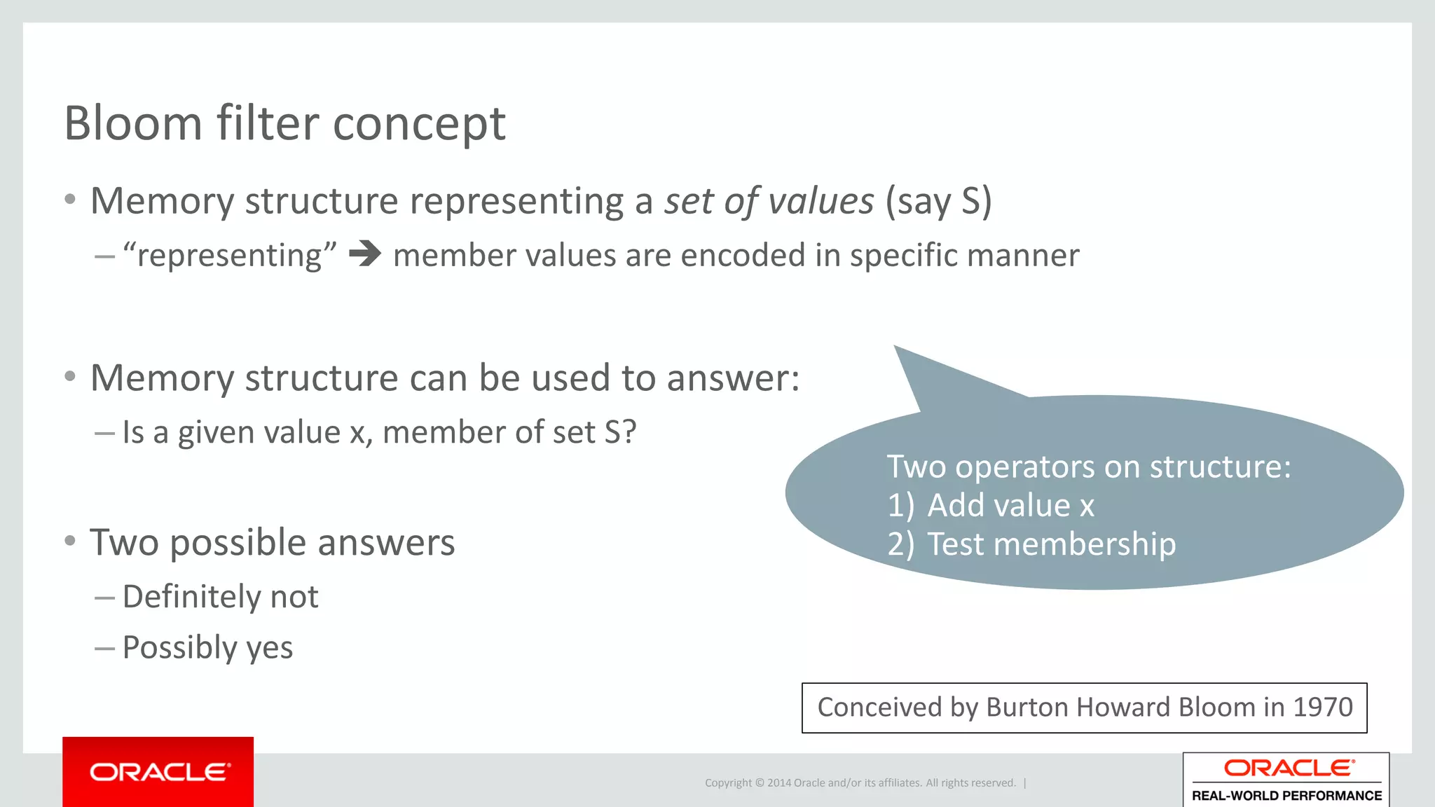 Copyright © 2014 Oracle and/or its affiliates. All rights reserved. |
Bloom filter concept
• Memory structure representing a set of values (say S)
– “representing”  member values are encoded in specific manner
• Memory structure can be used to answer:
– Is a given value x, member of set S?
• Two possible answers
– Definitely not
– Possibly yes
Two operators on structure:
1) Add value x
2) Test membership
Conceived by Burton Howard Bloom in 1970
 