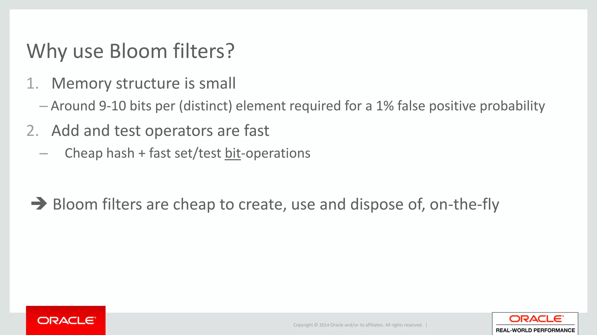 Copyright © 2014 Oracle and/or its affiliates. All rights reserved. |
Why use Bloom filters?
1. Memory structure is small
– Around 9-10 bits per (distinct) element required for a 1% false positive probability
2. Add and test operators are fast
– Cheap hash + fast set/test bit-operations
 Bloom filters are cheap to create, use and dispose of, on-the-fly
 