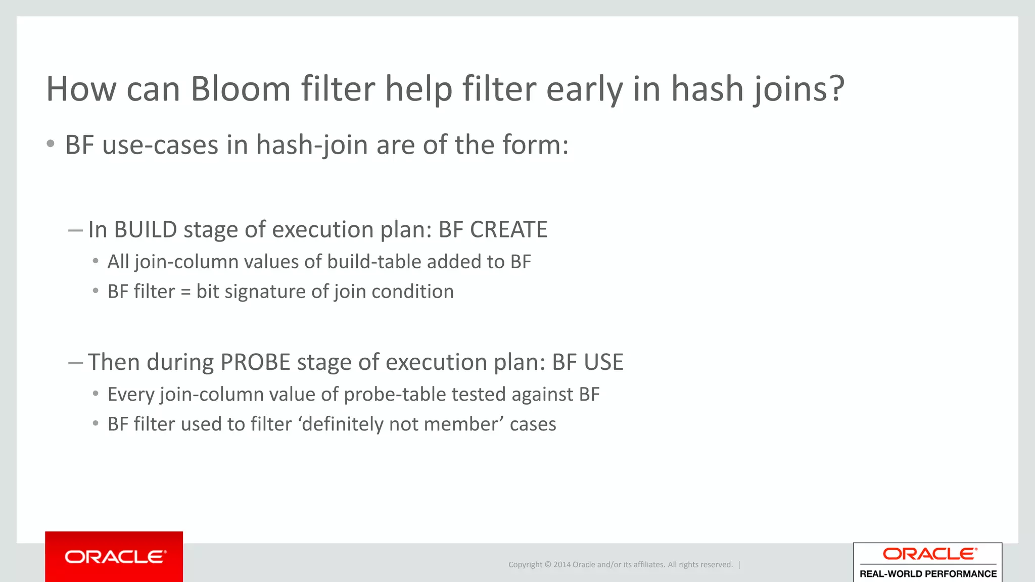 Copyright © 2014 Oracle and/or its affiliates. All rights reserved. |
How can Bloom filter help filter early in hash joins?
• BF use-cases in hash-join are of the form:
– In BUILD stage of execution plan: BF CREATE
• All join-column values of build-table added to BF
• BF filter = bit signature of join condition
– Then during PROBE stage of execution plan: BF USE
• Every join-column value of probe-table tested against BF
• BF filter used to filter ‘definitely not member’ cases
 