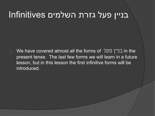 Infinitives בניין פעל גזרת השלמים 
We have covered almost all the forms of בניין פעל in the 
present tense. The last few forms we will learn in a future 
lesson, but in this lesson the first infinitive forms will be 
introduced. 
 