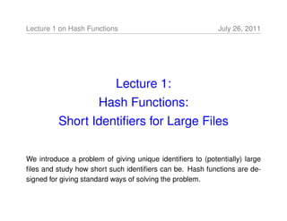 Lecture 1 on Hash Functions                                July 26, 2011




                           Lecture 1:
                      Hash Functions:
          Short Identiﬁers for Large Files

We introduce a problem of giving unique identiﬁers to (potentially) large
ﬁles and study how short such identiﬁers can be. Hash functions are de-
signed for giving standard ways of solving the problem.
 