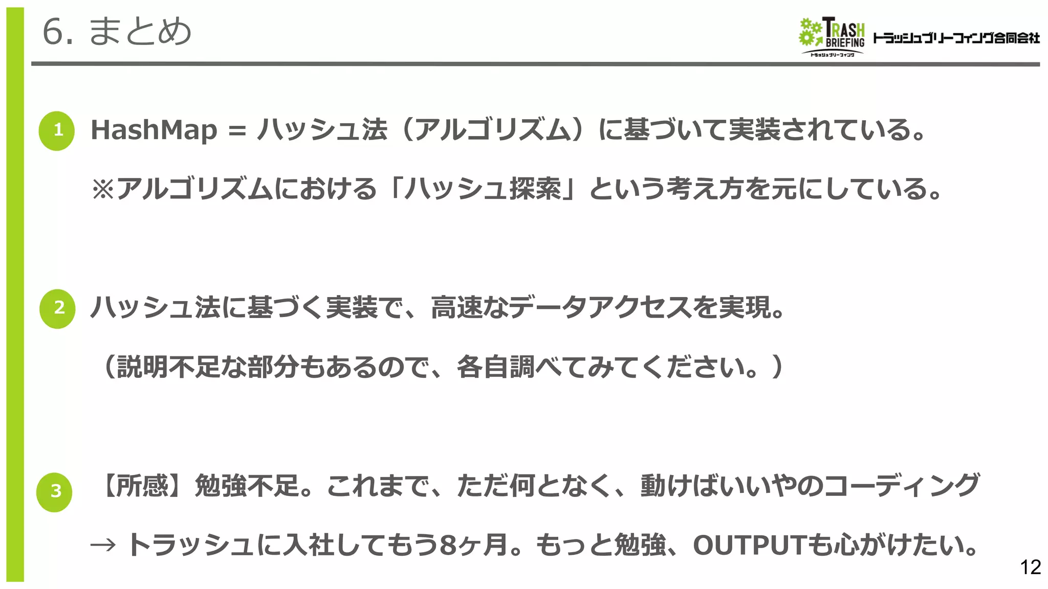 12
6. まとめ
1
2
3
HashMap = ハッシュ法（アルゴリズム）に基づいて実装されている。
※アルゴリズムにおける「ハッシュ探索」という考え⽅を元にしている。
ハッシュ法に基づく実装で、⾼速なデータアクセスを実現。
（説明不⾜な部分もあるので、各⾃調べてみてください。）
【所感】勉強不⾜。これまで、ただ何となく、動けばいいやのコーディング
→ トラッシュに⼊社してもう8ヶ⽉。もっと勉強、OUTPUTも⼼がけたい。
 