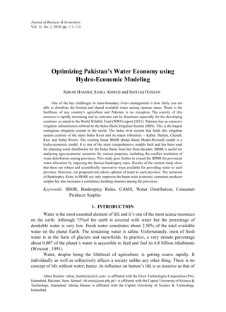 111–124
Journal ofBusiness & Economics
Vol. 11, No. 2, 2019, pp.
Optimizing Pakistan’s Water Economy using
Hydro-Economic Modeling
ABRAR HASHMI, SAIRA AHMED and ISHTIAQ HASSAN
One of the key challenges in trans-boundary rivers management is how fairly you are
able to distribute the limited and shared available water among riparian states. Water is the
backbone of any country’s agriculture and Pakistan is no exception. The scarcity of this
resource is rapidly increasing and its outcome can be disastrous especially for the developing
countries as stated in the World Wildlife Fund (WWF) report (2012). Pakistan has an extensive
irrigation infrastructure referred to the Indus Basin Irrigation System (IBIS). This is the largest
contiguous irrigation system in the world. The Indus river system that feeds this irrigation
system consists of the main Indus River and its major tributaries - Kabul, Jhelum, Chenab,
Ravi and Sutlej Rivers. The existing linear IBMR (Indus Basin Model-Revised) model is a
hydro-economic model. It is one of the most comprehensive models built and has been used
for planning water distribution for the Indus Basin from last three decades. IBMR is useful for
analyzing agro-economic scenarios for various purposes, including the conflict resolution of
water distribution among provinces. This study goes further to extend the IBMR for provincial
water allocation by imposing the famous bankruptcy rules. Results of the current study show
that there are robust and scientifically innovative ways available for providing water to each
province. However, our proposed rule allows optimal of water to each province. The inclusion
of Bankruptcy Rules in IBMR not only improves the basin wide economic consumer producer
surplus but also increases a confidence building measure among the provinces.
Keywords'. IBMR, Bankruptcy Rules, GAMS, Water Distribution, Consumer
Producer Surplus
1. INTRODUCTION
Water is the most essential element of life and it’s one of the most scarce resources
on the earth. Although 75%of the earth is covered with water but the percentage of
drinkable water is very low. Fresh water constitutes about 2.50% of the total available
water on the planet Earth. The remaining water is saline. Unfortunately, most of fresh
water is in the form of glaciers and snowfields. In practice, a very minute percentage
about 0.007 of the planet’s water is accessible to feed and fuel its 6.8 billion inhabitants
(Wescoat , 1991).
Water, despite being the lifeblood of agriculture, is getting scarce rapidly. It
individually as well as collectively affects a society unlike any other thing. There is no
concept of life without water; hence, its influence on human’s life is as massive as that of
Abrar Hashmi <abrar_hashmi@elixir.com> is affiliated with the Elixir Technologies Corporation (Pvt),
Islamabad, Pakistan. Saira Ahmed <dr.saira@cust.edu.pk> is affiliated with the Capital University of Science &
Technology, Islamabad. Ishtiaq Hassan is affiliated with the Capital University of Science & Technology,
Islamabad.
 