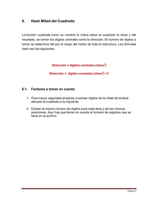Página 9
6. Hash Mitad del Cuadrado
La función cuadrada como su nombre lo indica eleva al cuadrado la clave y del
resultado, se toman los dígitos centrales como la dirección. El número de dígitos a
tomar se determina del por el rango del índice de toda la estructura. Las fórmulas
hash son las siguientes:
Dirección = dígitos centrales (clave2
)
Dirección = dígitos centrales (clave2
) +1
6.1. Factores a tomar en cuenta
1. Para mayor seguridad empezar a extraer dígitos de la mitad de la llave
elevada al cuadrado a la izquierda.
2. Extraer el mismo número de dígitos para cada llave y de las mismas
posiciones. Aquí hay que tomar en cuenta el número de registros que se
tiene en el archivo
 