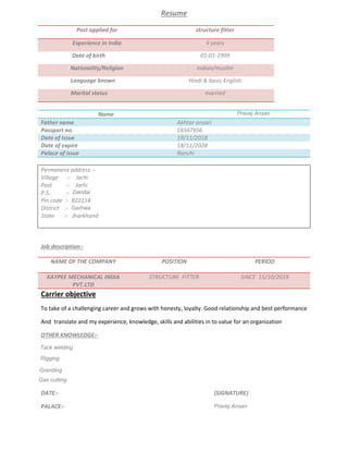 Resume
Post applied for structure fitter
Experience in India 4 years
Date of birth 01-01-1999
Nationality/Religion Indian/muslim
Language known Hindi & basic English
Marital status married
Name Pravez ansari
Father name Akhtar ansari
Passport no. S9347936
Date of issue 19/11/2018
Date of expire 18/11/2028
Palace of issue Ranchi
Permanent address :-
Village :- Jarhi
Post :- Jarhi
P.S. :- Jandai
Pin code :- 822114
District :- Gharwa
State :- Jharkhand
Job description:-
NAME OF THE COMPANY POSITION PERIOD
KAYPEE MECHANICAL INDIA
PVT.LTD
STRUCTURE FITTER SINCE 15/10/2019
Carrier objective
To take of a challenging career and grows with honesty, loyalty. Good relationship and best performance
And translate and my experience, knowledge, skills and abilities in to value for an organization
OTHER KNOWLEDGE:-
TACK WELDING
RIGGING
GRADING
DATE:- (SIGNATURE)
PALACE:- parvez ansari
Dandai
Garhwa
Pravej Ansari
Parvej Ansari
Pravej Ansari
Tack welding
Rigging
Granding
Gas cutting
Dandai
Garhwa
Tack welding
Rigging
Granding
Gas cutting
Pravej Ansari
Pravej Ansari
 