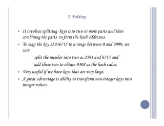 2. Folding

It involves splitting keys into two or more parts and then
combining the parts to form the hash addresses.
To map the key 25936715 to a range between 0 and 9999, we
can:
     — split the number into two as 2593 and 6715 and
     — add these two to obtain 9308 as the hash value.
Very useful if we have keys that are very large.
A great advantage is ability to transform non-integer keys into
integer values.
 