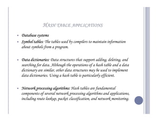 HASH TABLE APPLICATIONS
Database systems
Symbol tables The tables used by compilers to maintain information
       tables:
about symbols from a program.

Data dictionaries Data structures that support adding, deleting, and
      dictionaries:
searching for data. Although the operations of a hash table and a data
dictionary are similar, other data structures may be used to implement
data dictionaries. Using a hash table is particularly efficient.

Network processing algorithms Hash tables are fundamental
                    algorithms:
components of several network processing algorithms and applications,
including route lookup, packet classification, and network monitoring.
 