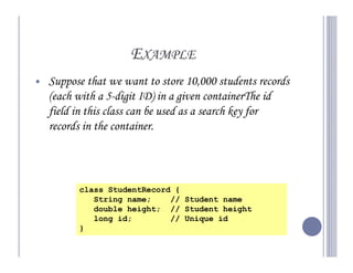 EXAMPLE
Suppose that we want to store 10,000 students records
(each with a 5-digit ID) in a given containerThe id
field in this class can be used as a search key for
records in the container.



      class StudentRecord {
         String name;    // Student name
         double height; // Student height
         long id;        // Unique id
      }
 