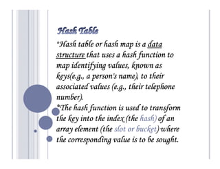 *Hash table or hash map is a data
structure that uses a hash function to
map identifying values, known as
keys(e.g., a person's name), to their
associated values (e.g., their telephone
number).
*The hash function is used to transform
                             hash)
the key into the index (the hash) of an
array element (the slot or bucket) where
                           bucket)
the corresponding value is to be sought.
 