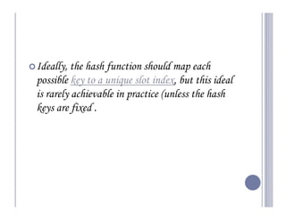 Ideally, the hash function should map each
possible key to a unique slot index, but this ideal
is rarely achievable in practice (unless the hash
keys are fixed .
 