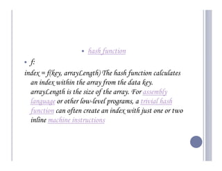 hash function
  f:
index = f(key, arrayLength) The hash function calculates
  an index within the array from the data key.
  arrayLength is the size of the array. For assembly
  language or other low-level programs, a trivial hash
  function can often create an index with just one or two
  inline machine instructions
 