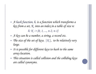 A hash function h, is a function which transforms a
        function,
key from a set, K, into an index in a table of size n:
              h: K -> {0, 1, ..., n-2, n-1}
                       {0         n- n-
A key can be a number, a string, a record etc.
The size of the set of keys, |K| to be relatively very
                              |K|,
large.
It is possible for different keys to hash to the same
array location.
This situation is called collision and the colliding keys
are called synonyms.
 