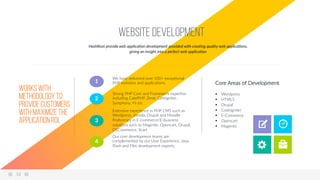 Website Development
HashRoot  provide  web  applica6on  development  provided  with  crea6ng  quality  web  applica6ons,  
giving  an  insight  into  a  perfect  web  applica6on  
We  have  delivered  over  100+  excep9onal  
PHP  websites  and  applica9ons.  1  
Strong  PHP  Core  and  Framework  exper9se  
including  CakePHP,  Zend,  Coreigniter,  
Symphony,  Yii  etc  
2  
Extensive  experience  in  PHP  CMS  such  as  
Wordpress,  Joomla,  Drupal  and  Moodle  
Proﬁciency  in  E-­‐commerce/E-­‐business  
solu9ons  such  as  Magento,  Opencart,  Drupal,  
OSCommerce,  Xcart  
3  
Our  core  development  teams  are  
complemented  by  our  User  Experience,  Java,  
Flash  and  Flex  development  experts  
4  
Works with
methodology to
provide customers
with maximize the
application ROI.
Core  Areas  of  Development  
  
§  Wordpress  
§  HTML5  
§  Drupal  
§  Codeigniter  
§  E-­‐Commerce    
§  Opencart  
§  Magento  
12  
 