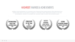 HashRoot Awards & Achievements
HashRoot  is  proud  and  dependent  on  its  extraordinary  team  of  talented  and  hard-­‐working  employees.  We  give  high  priority  for  our  
employee  morale,  which  in  turn  has  gained  us  recogni6on  as  a  “Great  Place  to  Work”.  Achievements  encourage  us  to  earn  more  
acknowledgments,  mo6vates  us  to  accomplish  more,  scale  greater  heights  in  excellent  client  servicing  and  support.  
35  
 