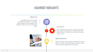 8  
HashRoot Highlights 
2  
1
Skilled  Team  
  
Incredible  ExecuAon  requires  
incredible  developers.    Our  highly  
skilled  designers  and  developers  are  
capable  to  give  life  to  your  innovaAve  
ideas.  
  
  
  
  
  
  
  
    
Sharp  Mission  
  
We  are  Working  with  a  mission  of  Developing  World  
class  SoluAons  in  SoMware  and  Hardware  which  will  
add  great  values  to  the  life  to  our  customers  and  thus  
to  the  society..  
3
Agile  Development  
  
Rapid  iteraAons  and  disciplined  development  teams  
allow  us  to  deliver  app  development  projects  faster  
and  with  higher  quality  than  ever  before.  
 
