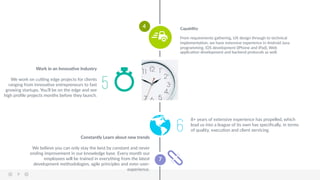 9  
7  
5
Work  in  an  InnovaBve  Industry  
  
We  work  on  cuVng  edge  projects  for  clients  
ranging  from  innovaAve  entrepreneurs  to  fast  
growing  startups.  You’ll  be  on  the  edge  and  see  
high  proﬁle  projects  months  before  they  launch.  
Capability  
  
From  requirements  gathering,  UX  design  through  to  technical  
implementaAon,  we  have  extensive  experience  in  Android  Java  
programming,  iOS  development  (iPhone  and  iPad),  Web  
applicaAon  development  and  backend  protocols  as  well.  
6
8+  years  of  extensive  experience  has  propelled,  which  
lead  us  into  a  league  of  its  own  has  speciﬁcally,  in  terms  
of  quality,  execuAon  and  client  servicing.  
Constantly  Learn  about  new  trends  
  
We  believe  you  can  only  stay  the  best  by  constant  and  never  
ending  improvement  in  our  knowledge  base.  Every  month  our  
employees  will  be  trained  in  everything  from  the  latest  
development  methodologies,  agile  principles  and  even  user-­‐
experience.  
4  
 