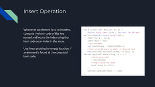 Insert Operation
Whenever an element is to be inserted,
compute the hash code of the key
passed and locate the index using that
hash code as an index in the array.
Use linear probing for empty location, if
an element is found at the computed
hash code.
void insert(int key,int data) {
struct DataItem *item = (struct DataItem*)
malloc(sizeof(struct DataItem));
item->data = data;
item->key = key;
//get the hash
int hashIndex = hashCode(key);
//move in array until an empty or deleted cell
while(hashArray[hashIndex] != NULL &&
hashArray[hashIndex]->key != -1) {
//go to next cell
++hashIndex;
//wrap around the table
hashIndex %= SIZE;
}
hashArray[hashIndex] = item;
}
 