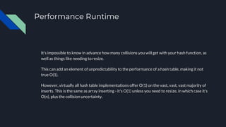 Performance Runtime
It's impossible to know in advance how many collisions you will get with your hash function, as
well as things like needing to resize.
This can add an element of unpredictability to the performance of a hash table, making it not
true O(1).
However, virtually all hash table implementations offer O(1) on the vast, vast, vast majority of
inserts. This is the same as array inserting - it's O(1) unless you need to resize, in which case it's
O(n), plus the collision uncertainty.
 