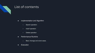 List of contents
● implementation and Algorithm
○ Search operation
○ Insert operation
○ Delete operation
● Performance Runtime
○ Best, Average and worst cases.
● Execution
 