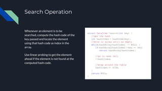 Search Operation
Whenever an element is to be
searched, compute the hash code of the
key passed and locate the element
using that hash code as index in the
array.
Use linear probing to get the element
ahead if the element is not found at the
computed hash code.
struct DataItem *search(int key) {
//get the hash
int hashIndex = hashCode(key);
//move in array until an empty
while(hashArray[hashIndex] != NULL) {
if(hashArray[hashIndex]->key == key)
return hashArray[hashIndex];
//go to next cell
++hashIndex;
//wrap around the table
hashIndex %= SIZE;
}
return NULL;
}
 