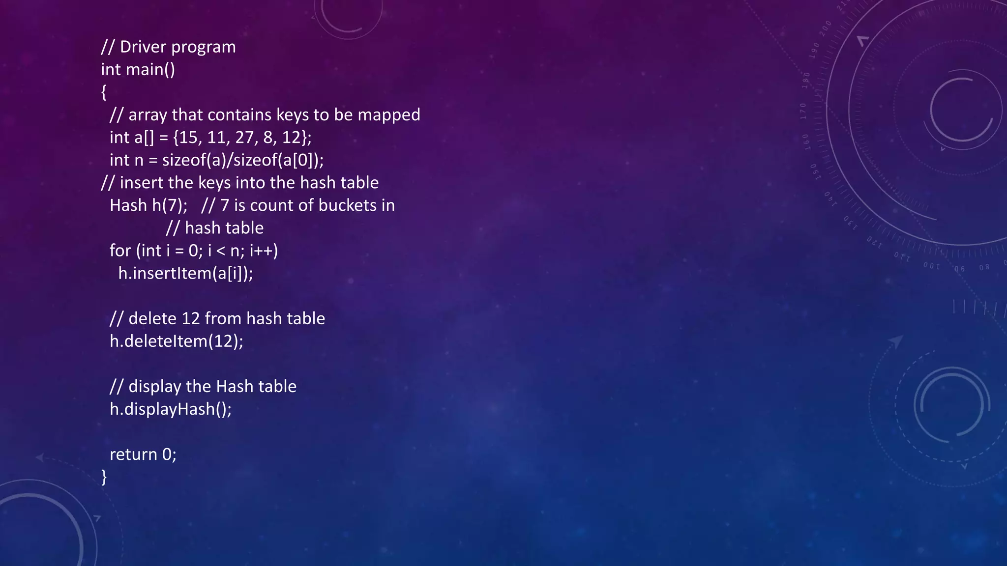 // Driver program
int main()
{
// array that contains keys to be mapped
int a[] = {15, 11, 27, 8, 12};
int n = sizeof(a)/sizeof(a[0]);
// insert the keys into the hash table
Hash h(7); // 7 is count of buckets in
// hash table
for (int i = 0; i < n; i++)
h.insertItem(a[i]);
// delete 12 from hash table
h.deleteItem(12);
// display the Hash table
h.displayHash();
return 0;
}
 