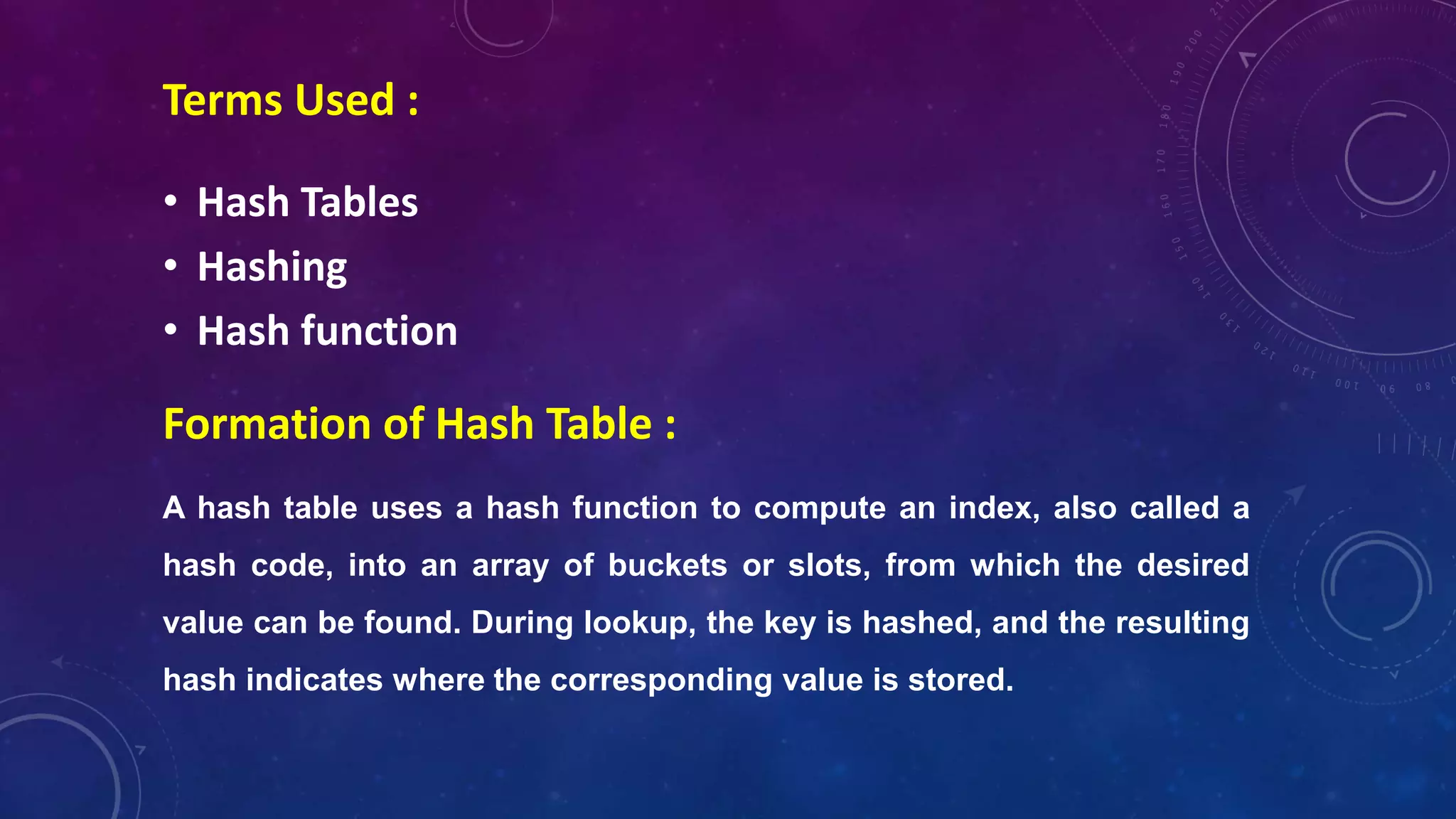 Formation of Hash Table :
A hash table uses a hash function to compute an index, also called a
hash code, into an array of buckets or slots, from which the desired
value can be found. During lookup, the key is hashed, and the resulting
hash indicates where the corresponding value is stored.
• Hash Tables
• Hashing
• Hash function
Terms Used :
 