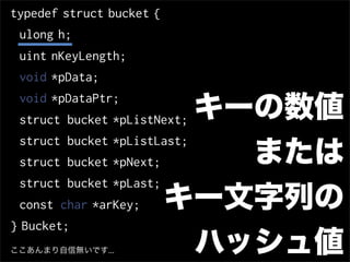 typedef struct bucket {
 ulong h;
 uint nKeyLength;
 void *pData;

                           キーの数値
 void *pDataPtr;
 struct bucket *pListNext;
 struct bucket *pListLast;
 struct bucket *pNext;       または
 struct bucket *pLast;
 const char *arKey;    キー文字列の
} Bucket;
ここあんまり自信無いです...            ハッシュ値
 