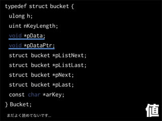 typedef struct bucket {
 ulong h;
 uint nKeyLength;
 void *pData;
 void *pDataPtr;
 struct bucket *pListNext;
 struct bucket *pListLast;
 struct bucket *pNext;
 struct bucket *pLast;
 const char *arKey;
} Bucket;
まだよく読めてないです...               値
 