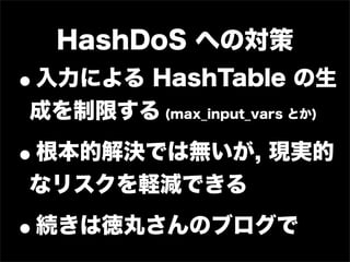 HashDoS への対策
•
入力による HashTable の生
成を制限する (max_input_vars とか)

•
根本的解決では無いが, 現実的
なリスクを軽減できる

•   続きは徳丸さんのブログで
 