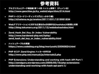 参考資料
•   アルゴリズムとデータ構造編 第１４章 ハッシュ探索①（チェイン法）
    http://www.geocities.jp/ky_webid/algorithm/014.html

•   PHPソースコードリーディング入門(とっかかり編)
    http://d.hatena.ne.jp/anatoo/20111031/1319991834

•   Webアプリケーションに対する広範なDoS攻撃手法(hashdos)の影響と対策
    http://blog.tokumaru.org/2011/12/webdoshashdos.html

•   Zend_Hash_Del_Key_Or_Index Vulnerability
    http://www.hardened-php.net/hphp/
    zend_hash_del_key_or_index_vulnerability.html

•   ハッシュテーブルの実装
    https://www.codeblog.org/blog/moriyoshi/20060824.html

•   PHP のコア: Zend Engine ハッカーの手引き
    http://www.php.net/manual/ja/internals2.php

•   PHP Extensions: Understanding and working with hash API Part 1
    http://zendguru.wordpress.com/2009/05/10/php-extensions-
    understanding-and-working-with-hash-api-part-1/
 