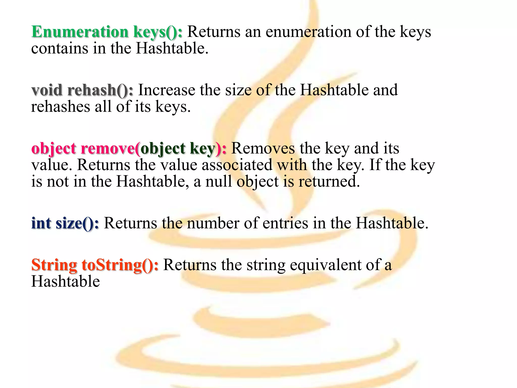 Enumeration keys(): Returns an enumeration of the keys
contains in the Hashtable.
void rehash(): Increase the size of the Hashtable and
rehashes all of its keys.
object remove(object key): Removes the key and its
value. Returns the value associated with the key. If the key
is not in the Hashtable, a null object is returned.
int size(): Returns the number of entries in the Hashtable.
String toString(): Returns the string equivalent of a
Hashtable
 