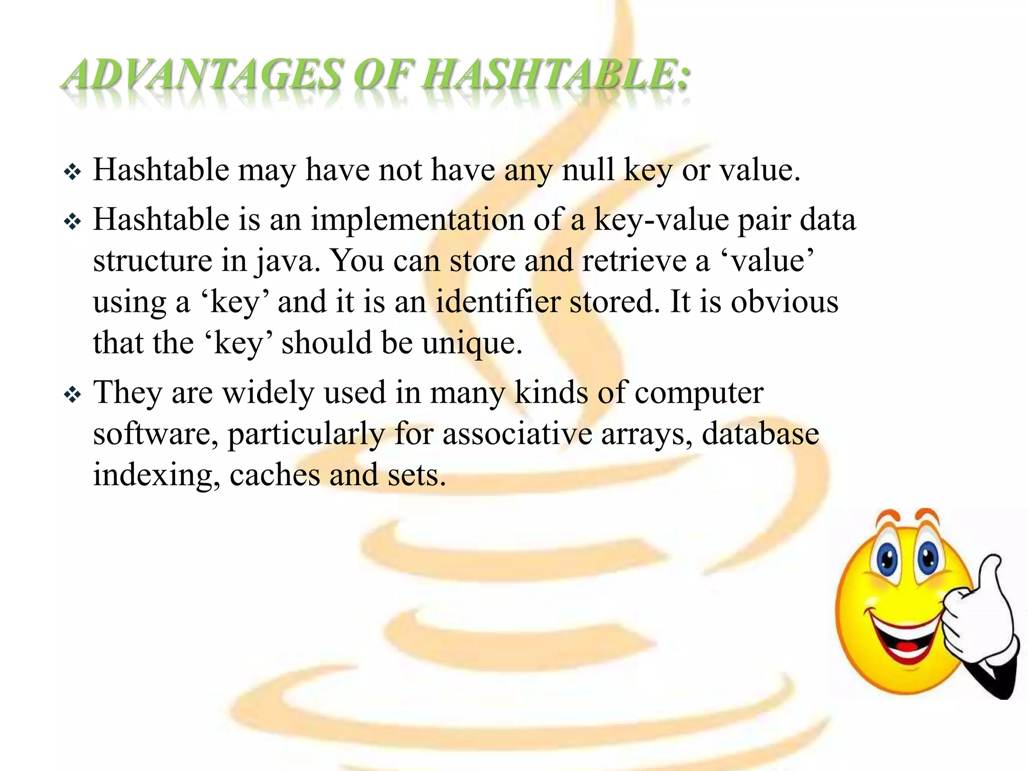 ADVANTAGES OF HASHTABLE:
 Hashtable may have not have any null key or value.
 Hashtable is an implementation of a key-value pair data
structure in java. You can store and retrieve a ‘value’
using a ‘key’ and it is an identifier stored. It is obvious
that the ‘key’ should be unique.
 They are widely used in many kinds of computer
software, particularly for associative arrays, database
indexing, caches and sets.
 